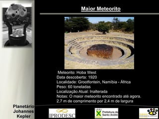 Maior Meteorito 
Meteorito: Hoba West 
Data descoberta: 1920 
Localidade: Grootfontein, Namíbia - África 
Peso: 60 toneladas 
Localização Atual: Inalterada 
Notas: O maior meteorito encontrado até agora. 
2,7 m de comprimento por 2,4 m de largura 
 