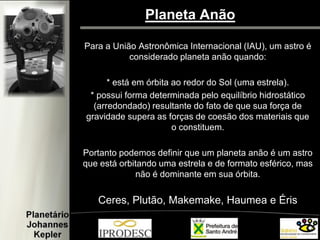 Planeta Anão 
Para a União Astronômica Internacional (IAU), um astro é considerado planeta anão quando: 
* está em órbita ao redor do Sol (uma estrela). 
* possui forma determinada pelo equilíbrio hidrostático (arredondado) resultante do fato de que sua força de gravidade supera as forças de coesão dos materiais que o constituem. 
Portanto podemos definir que um planeta anão é um astro que está orbitando uma estrela e de formato esférico, mas não é dominante em sua órbita. 
Ceres, Plutão, Makemake, Haumea e Éris  