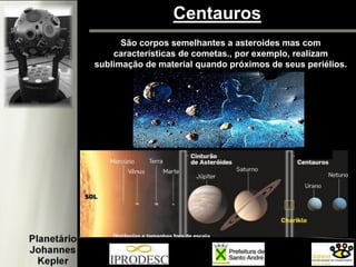 Centauros 
São corpos semelhantes a asteroides mas com características de cometas., por exemplo, realizam sublimação de material quando próximos de seus periélios.  
