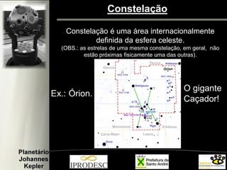 Constelação 
Constelação é uma área internacionalmente 
definida da esfera celeste. 
(OBS.: as estrelas de uma mesma constelação, em geral, não estão próximas fisicamente uma das outras).  