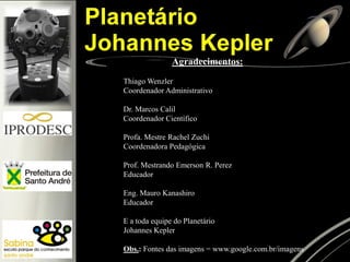 Agradecimentos: 
Thiago Wenzler 
Coordenador Administrativo 
Dr. Marcos Calil 
Coordenador Científico 
Profa. Mestre Rachel Zuchi 
Coordenadora Pedagógica 
Prof. Mestrando Emerson R. Perez 
Educador 
Eng. Mauro Kanashiro 
Educador 
E a toda equipe do Planetário 
Johannes Kepler 
Obs.: Fontes das imagens = www.google.com.br/imagens  