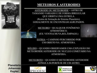 METEOROS E ASTEROIDES 
ASTEROIDE OU METEOROIDE = ASTRO DE 
TAMANHO VARIADO E DE FORMA IRREGULAR 
QUE ORBITA UMA ESTRELA. 
(Restos de formação do Sistema Planetário). 
GERALMENTE SE ENCONTRAM AGRUPADOS. 
METEORO = QUALQUER FENÔMENO 
ATMOSFÉRICO. 
(EX: VENTO,CHUVA,RELÂMPAGO.) 
ESTRIA = CAMINHO PERCORRIDO POR 
UM OBJETO NA ATMOSFERA. 
BÓLIDO = QUANDO OBSERVAMOS UMA EXPLOSÃO DO METEORÓIDE/ASTEROIDE OU NUCLEO COMETÁRIO NA ATMOSFERA. 
METEORITO = QUANDO O METEOROIDE/ASTEROIDE ATINGE A SUPERFÍCIE DE UM ASTRO.  