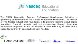 The SIFMA Foundation Teacher Professional Development Initiative is
generously underwritten by The Nasdaq Educational Foundation. The mission
of The Nasdaq Educational Foundation is to promote learning about capital
formation, financial markets and entrepreneurship through innovative
educational programs. It was established in New York City in 1994 and is
supported entirely by contributions from Nasdaq.
 