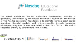 The SIFMA Foundation Teacher Professional Development Initiative is
generously underwritten by The Nasdaq Educational Foundation. The mission
of The Nasdaq Educational Foundation is to promote learning about capital
formation, financial markets and entrepreneurship through innovative
educational programs. It was established in New York City in 1994 and is
supported entirely by contributions from Nasdaq.
 