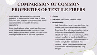 COMPARISION OF COMMON
PROPERTIES OF TEXTILE FIBERS
+ In this section, we will delve into the unique
properties of common textile fibers, such as cotton,
wool, silk, linen, and jute, to understand what makes
each one distinct and suitable for various
applications.
+ Understanding these unique properties of common
textile fibers allows us to make informed choices
when selecting materials for different purposes, from
clothing to home textiles to industrial applications.
1. Cotton:
+ Fiber Type: Plant-based, cellulose fibers.
+ Key Properties:
+ Soft: Cotton fibers have a natural softness that
makes them comfortable to wear and touch.
+ Breathable: They allow air circulation, making
cotton garments suitable for hot weather.
+ Absorbent: Cotton can absorb moisture, which
makes it excellent for towels and bed linens.
+ Susceptible to Wrinkles: Cotton fabrics tend to
wrinkle easily but are also easy to iron.
+ Durable: Despite their propensity to wrinkle,
cotton textiles are sturdy and have a long
lifespan.
 