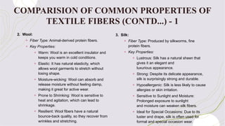 2. Wool:
+ Fiber Type: Animal-derived protein fibers.
+ Key Properties:
+ Warm: Wool is an excellent insulator and
keeps you warm in cold conditions.
+ Elastic: It has natural elasticity, which
allows wool garments to stretch without
losing shape.
+ Moisture-wicking: Wool can absorb and
release moisture without feeling damp,
making it great for active wear.
+ Prone to Shrinking: Wool is sensitive to
heat and agitation, which can lead to
shrinkage.
+ Resilient: Wool fibers have a natural
bounce-back quality, so they recover from
wrinkles and stretching.
3. Silk:
+ Fiber Type: Produced by silkworms, fine
protein fibers.
+ Key Properties:
+ Lustrous: Silk has a natural sheen that
gives it an elegant and
luxurious appearance.
+ Strong: Despite its delicate appearance,
silk is surprisingly strong and durable.
+ Hypoallergenic: Silk is less likely to cause
allergies or skin irritation.
+ Sensitive to Sunlight and Moisture:
Prolonged exposure to sunlight
and moisture can weaken silk fibers.
+ Ideal for Special Occasions: Due to its
luster and drape, silk is often used for
formal and special occasion wear.
COMPARISION OF COMMON PROPERTIES OF
TEXTILE FIBERS (CONTD...) - 1
 