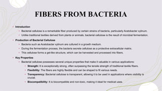 FIBERS FROM BACTERIA
+ Introduction
+ Bacterial cellulose is a remarkable fiber produced by certain strains of bacteria, particularly Acetobacter xylinum.
+ Unlike traditional textiles derived from plants or animals, bacterial cellulose is the result of microbial fermentation.
+ Production of Bacterial Cellulose
+ Bacteria such as Acetobacter xylinum are cultured in a growth medium.
+ During the fermentation process, the bacteria secrete cellulose as a protective extracellular matrix.
+ This cellulose forms a gel-like structure, which can be harvested and processed into fibers.
+ Key Properties
+ Bacterial cellulose possesses several unique properties that make it valuable in various applications:
+ Strength: It is exceptionally strong, often surpassing the tensile strength of traditional textile fibers.
+ Flexibility: The fibers are highly flexible and can be shaped to fit various needs.
+ Transparency: Bacterial cellulose is transparent, allowing it to be used in applications where visibility is
crucial.
+ Biocompatibility: It is biocompatible and non-toxic, making it ideal for medical uses.
 
