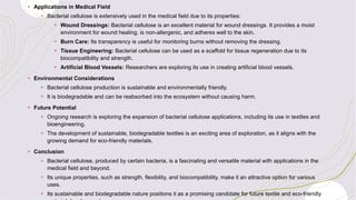+ Applications in Medical Field
+ Bacterial cellulose is extensively used in the medical field due to its properties:
+ Wound Dressings: Bacterial cellulose is an excellent material for wound dressings. It provides a moist
environment for wound healing, is non-allergenic, and adheres well to the skin.
+ Burn Care: Its transparency is useful for monitoring burns without removing the dressing.
+ Tissue Engineering: Bacterial cellulose can be used as a scaffold for tissue regeneration due to its
biocompatibility and strength.
+ Artificial Blood Vessels: Researchers are exploring its use in creating artificial blood vessels.
+ Environmental Considerations
+ Bacterial cellulose production is sustainable and environmentally friendly.
+ It is biodegradable and can be reabsorbed into the ecosystem without causing harm.
+ Future Potential
+ Ongoing research is exploring the expansion of bacterial cellulose applications, including its use in textiles and
bioengineering.
+ The development of sustainable, biodegradable textiles is an exciting area of exploration, as it aligns with the
growing demand for eco-friendly materials.
+ Conclusion
+ Bacterial cellulose, produced by certain bacteria, is a fascinating and versatile material with applications in the
medical field and beyond.
+ Its unique properties, such as strength, flexibility, and biocompatibility, make it an attractive option for various
uses.
+ Its sustainable and biodegradable nature positions it as a promising candidate for future textile and eco-friendly
 