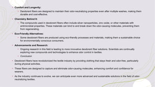 + Comfort and Longevity:
+ Deodorant fibers are designed to maintain their odor-neutralizing properties even after multiple washes, making them
durable and cost-effective.
+ Chemistry Behind It:
+ The compounds used in deodorant fibers often include silver nanoparticles, zinc oxide, or other materials with
antimicrobial properties. These materials can bind to and break down the odor-causing molecules, preventing them
from regenerating.
+ Eco-Friendly Alternatives:
+ Some deodorant fibers are produced using eco-friendly processes and materials, making them a sustainable choice
for environmentally conscious consumers.
+ Advancements and Research:
+ Ongoing research in this field is leading to more innovative deodorant fiber solutions. Scientists are continually
exploring new compounds and technologies to enhance odor control in textiles.
+ Conclusion
+ Deodorant fibers have revolutionized the textile industry by providing clothing that stays fresh and odor-free, particularly
during physical activities.
+ These fibers are designed to capture and eliminate odor-causing molecules, enhancing comfort and confidence for
wearers.
+ As the industry continues to evolve, we can anticipate even more advanced and sustainable solutions in the field of odor-
neutralizing textiles.
 