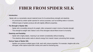 FIBER FROM SPIDER SILK
+ Introduction:
Spider silk is a remarkable natural material known for its extraordinary strength and elasticity.
+ It's produced by certain spider species for various purposes, such as building webs or cocoons.
+ Different types of spiders produce silk with slightly different properties.
+ The Strength of Spider Silk:
+ Spider silk is incredibly strong for its weight, often compared to steel in terms of tensile strength.
+ This strength-to-weight ratio makes it one of the strongest natural fibers known to humanity.
+ Elasticity and Flexibility:
+ Spider silk is highly elastic, meaning it can stretch considerably without breaking.
+ This elasticity allows spider webs to absorb energy from insects' impact, preventing their escape.
+ Various Types of Spider Silk:
+ Spiders can produce multiple types of silk, each with unique properties. For example, dragline silk is the
strongest, while capture spiral silk is sticky and used for ensnaring prey.
 