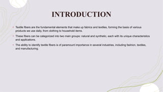 INTRODUCTION
+ Textile fibers are the fundamental elements that make up fabrics and textiles, forming the basis of various
products we use daily, from clothing to household items.
+ These fibers can be categorized into two main groups: natural and synthetic, each with its unique characteristics
and applications.
+ The ability to identify textile fibers is of paramount importance in several industries, including fashion, textiles,
and manufacturing.
 