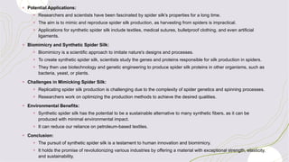 + Potential Applications:
+ Researchers and scientists have been fascinated by spider silk's properties for a long time.
+ The aim is to mimic and reproduce spider silk production, as harvesting from spiders is impractical.
+ Applications for synthetic spider silk include textiles, medical sutures, bulletproof clothing, and even artificial
ligaments.
+ Biomimicry and Synthetic Spider Silk:
+ Biomimicry is a scientific approach to imitate nature's designs and processes.
+ To create synthetic spider silk, scientists study the genes and proteins responsible for silk production in spiders.
+ They then use biotechnology and genetic engineering to produce spider silk proteins in other organisms, such as
bacteria, yeast, or plants.
+ Challenges in Mimicking Spider Silk:
+ Replicating spider silk production is challenging due to the complexity of spider genetics and spinning processes.
+ Researchers work on optimizing the production methods to achieve the desired qualities.
+ Environmental Benefits:
+ Synthetic spider silk has the potential to be a sustainable alternative to many synthetic fibers, as it can be
produced with minimal environmental impact.
+ It can reduce our reliance on petroleum-based textiles.
+ Conclusion:
+ The pursuit of synthetic spider silk is a testament to human innovation and biomimicry.
+ It holds the promise of revolutionizing various industries by offering a material with exceptional strength, elasticity,
and sustainability.
 