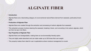 ALGINATE FIBER
+ Introduction
+ Alginate fibers are a fascinating category of unconventional natural fibers derived from seaweed, particularly brown
algae.
+ Production of Alginate Fiber
+ Alginate fibers are created through the extraction and processing of sodium alginate from seaweed.
+ This extraction process involves cleaning the seaweed, breaking it down, and converting it into sodium alginate, which
can then be spun into fibers.
+ Key Properties of Alginate Fiber
+ Alginate fibers are biodegradable, making them an environmentally friendly option.
+ They are highly water-absorbent and can retain water up to 200 times their own weight.
+ This property makes them ideal for use in applications where moisture management is crucial.
 