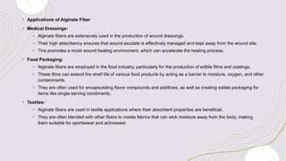 + Applications of Alginate Fiber
+ Medical Dressings:
+ Alginate fibers are extensively used in the production of wound dressings.
+ Their high absorbency ensures that wound exudate is effectively managed and kept away from the wound site.
+ This promotes a moist wound healing environment, which can accelerate the healing process.
+ Food Packaging:
+ Alginate fibers are employed in the food industry, particularly for the production of edible films and coatings.
+ These films can extend the shelf life of various food products by acting as a barrier to moisture, oxygen, and other
contaminants.
+ They are often used for encapsulating flavor compounds and additives, as well as creating edible packaging for
items like single-serving condiments.
+ Textiles:
+ Alginate fibers are used in textile applications where their absorbent properties are beneficial.
+ They are often blended with other fibers to create fabrics that can wick moisture away from the body, making
them suitable for sportswear and activewear.
 