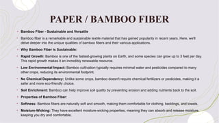 PAPER / BAMBOO FIBER
+ Bamboo Fiber - Sustainable and Versatile
• Bamboo fiber is a remarkable and sustainable textile material that has gained popularity in recent years. Here, we'll
delve deeper into the unique qualities of bamboo fibers and their various applications.
+ Why Bamboo Fiber is Sustainable:
• Rapid Growth: Bamboo is one of the fastest-growing plants on Earth, and some species can grow up to 3 feet per day.
This rapid growth makes it an incredibly renewable resource.
• Low Environmental Impact: Bamboo cultivation typically requires minimal water and pesticides compared to many
other crops, reducing its environmental footprint.
• No Chemical Dependency: Unlike some crops, bamboo doesn't require chemical fertilizers or pesticides, making it a
safer and more eco-friendly choice.
• Soil Enrichment: Bamboo can help improve soil quality by preventing erosion and adding nutrients back to the soil.
+ Properties of Bamboo Fiber:
• Softness: Bamboo fibers are naturally soft and smooth, making them comfortable for clothing, beddings, and towels.
• Moisture-Wicking: They have excellent moisture-wicking properties, meaning they can absorb and release moisture,
keeping you dry and comfortable.
 