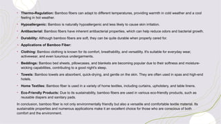 • Thermo-Regulation: Bamboo fibers can adapt to different temperatures, providing warmth in cold weather and a cool
feeling in hot weather.
• Hypoallergenic: Bamboo is naturally hypoallergenic and less likely to cause skin irritation.
• Antibacterial: Bamboo fibers have inherent antibacterial properties, which can help reduce odors and bacterial growth.
• Durability: Although bamboo fibers are soft, they can be quite durable when properly cared for.
+ Applications of Bamboo Fiber:
• Clothing: Bamboo clothing is known for its comfort, breathability, and versatility. It's suitable for everyday wear,
activewear, and even luxurious undergarments.
• Beddings: Bamboo bed sheets, pillowcases, and blankets are becoming popular due to their softness and moisture-
wicking capabilities, contributing to a good night's sleep.
• Towels: Bamboo towels are absorbent, quick-drying, and gentle on the skin. They are often used in spas and high-end
hotels.
• Home Textiles: Bamboo fiber is used in a variety of home textiles, including curtains, upholstery, and table linens.
• Eco-Friendly Products: Due to its sustainability, bamboo fibers are used in various eco-friendly products, such as
reusable diapers and sanitary pads.
In conclusion, bamboo fiber is not only environmentally friendly but also a versatile and comfortable textile material. Its
sustainable properties and numerous applications make it an excellent choice for those who are conscious of both
comfort and the environment.
 