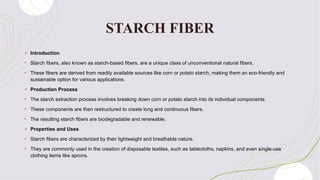 STARCH FIBER
+ Introduction
• Starch fibers, also known as starch-based fibers, are a unique class of unconventional natural fibers.
• These fibers are derived from readily available sources like corn or potato starch, making them an eco-friendly and
sustainable option for various applications.
+ Production Process
• The starch extraction process involves breaking down corn or potato starch into its individual components.
• These components are then restructured to create long and continuous fibers.
• The resulting starch fibers are biodegradable and renewable.
+ Properties and Uses
• Starch fibers are characterized by their lightweight and breathable nature.
• They are commonly used in the creation of disposable textiles, such as tablecloths, napkins, and even single-use
clothing items like aprons.
 