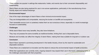 • These textiles are popular in settings like restaurants, hotels, and events due to their convenient disposability and
sustainability.
• Starch fibers are also being explored for use in non-woven applications, particularly in the manufacturing of eco-
friendly wipes and medical dressings.
+ Environmental Impact
• One of the major advantages of starch fibers is their minimal environmental impact.
• They are biodegradable and compostable, reducing the burden on landfills and ecosystems.
• Their renewable source (corn or potatoes) makes them an eco-conscious choice, especially in a world increasingly
focused on sustainability.
+ Challenges
• While starch fibers have many benefits, they also have limitations.
• They may not possess the same durability as traditional textiles, limiting their use to disposable items.
• Moisture and humidity can affect the integrity of starch fibers, making them less suitable for long-term or outdoor use.
+ Conclusion
• Starch fibers represent a promising development in the textile industry, driven by the need for sustainable and
disposable solutions.
• These fibers are a testament to innovation and the desire to reduce the environmental impact of textile production.
• While their applications are currently niche, ongoing research may expand their use in the future, addressing some of
the challenges associated with their properties.
 