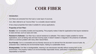 COIR FIBER
+ Introduction:
• Coir fibers are extracted from the husk or outer layer of coconuts.
• Coir, often referred to as "coconut fiber," is a versatile natural material.
• It has unique properties that make it suitable for various applications.
+ Properties of Coir Fiber:
• Durable: Coir is incredibly durable and long-lasting. This property makes it ideal for applications that require resistance
to wear and tear, such as ropes and mats.
• Resistant to Saltwater: Coir fiber has a natural resistance to saltwater. This makes it highly suitable for marine
applications, such as fishing nets and boat mooring ropes. It doesn't weaken or degrade in the presence of saltwater,
which is a common problem with many other natural fibers.
• Eco-Friendly: Coir is a renewable and eco-friendly resource as it is derived from the abundant coconut husks. Its
production has a relatively low environmental impact, making it a sustainable choice.
• Biodegradable: Coir fiber is biodegradable, meaning it can decompose naturally without causing harm to the
environment. This property makes it an environmentally responsible choice, particularly in applications where
disposability is important.
 