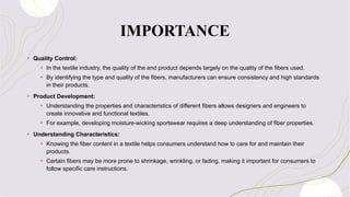 IMPORTANCE
+ Quality Control:
+ In the textile industry, the quality of the end product depends largely on the quality of the fibers used.
+ By identifying the type and quality of the fibers, manufacturers can ensure consistency and high standards
in their products.
+ Product Development:
+ Understanding the properties and characteristics of different fibers allows designers and engineers to
create innovative and functional textiles.
+ For example, developing moisture-wicking sportswear requires a deep understanding of fiber properties.
+ Understanding Characteristics:
+ Knowing the fiber content in a textile helps consumers understand how to care for and maintain their
products.
+ Certain fibers may be more prone to shrinkage, wrinkling, or fading, making it important for consumers to
follow specific care instructions.
 