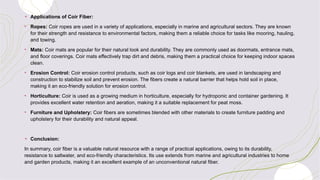 + Applications of Coir Fiber:
• Ropes: Coir ropes are used in a variety of applications, especially in marine and agricultural sectors. They are known
for their strength and resistance to environmental factors, making them a reliable choice for tasks like mooring, hauling,
and towing.
• Mats: Coir mats are popular for their natural look and durability. They are commonly used as doormats, entrance mats,
and floor coverings. Coir mats effectively trap dirt and debris, making them a practical choice for keeping indoor spaces
clean.
• Erosion Control: Coir erosion control products, such as coir logs and coir blankets, are used in landscaping and
construction to stabilize soil and prevent erosion. The fibers create a natural barrier that helps hold soil in place,
making it an eco-friendly solution for erosion control.
• Horticulture: Coir is used as a growing medium in horticulture, especially for hydroponic and container gardening. It
provides excellent water retention and aeration, making it a suitable replacement for peat moss.
• Furniture and Upholstery: Coir fibers are sometimes blended with other materials to create furniture padding and
upholstery for their durability and natural appeal.
+ Conclusion:
In summary, coir fiber is a valuable natural resource with a range of practical applications, owing to its durability,
resistance to saltwater, and eco-friendly characteristics. Its use extends from marine and agricultural industries to home
and garden products, making it an excellent example of an unconventional natural fiber.
 