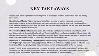KEY TAKEAWAYS
+ In conclusion, we've explored the fascinating world of textile fibers and their identification. Here are the key
takeaways:
+ Identification of Textile Fibers: Identifying textile fibers is crucial for various industries. Microscopic
examination, physical, and chemical means are the primary methods used to determine the nature of fibers.
Each fiber type, including cotton, wool, silk, linen, and jute, has unique properties that set them apart and make
them suitable for specific applications.
+ Unconventional Natural Fibers: We've also delved into the world of unconventional natural fibers, which
provide innovative and sustainable alternatives. These include fibers from bacteria, deodorant fibers, spider silk,
alginate, paper/bamboo, starch fibers, maize fibers, and coir fibers. These materials are not only unique but also
environmentally friendly, catering to the growing demand for sustainable textiles.
+ Importance of Understanding Fiber Properties: Understanding the properties of fibers is paramount when
selecting the right material for various applications. Whether it's for fashion, medical textiles, or industrial uses,
the choice of fiber can greatly impact the performance, comfort, and sustainability of the end product.
+ In today's world, where sustainability and innovation go hand in hand, knowing how to identify and work with
both traditional and unconventional natural fibers is a valuable skill. It empowers us to make informed choices,
not only for the industries we represent but also for the betterment of the environment.
 
