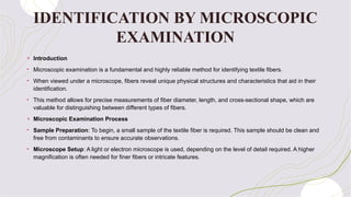 IDENTIFICATION BY MICROSCOPIC
EXAMINATION
+ Introduction
• Microscopic examination is a fundamental and highly reliable method for identifying textile fibers.
• When viewed under a microscope, fibers reveal unique physical structures and characteristics that aid in their
identification.
• This method allows for precise measurements of fiber diameter, length, and cross-sectional shape, which are
valuable for distinguishing between different types of fibers.
+ Microscopic Examination Process
• Sample Preparation: To begin, a small sample of the textile fiber is required. This sample should be clean and
free from contaminants to ensure accurate observations.
• Microscope Setup: A light or electron microscope is used, depending on the level of detail required. A higher
magnification is often needed for finer fibers or intricate features.
 