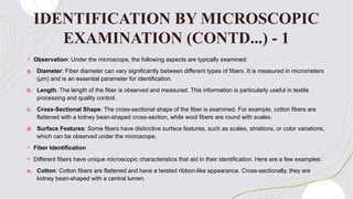 + Observation: Under the microscope, the following aspects are typically examined:
a. Diameter: Fiber diameter can vary significantly between different types of fibers. It is measured in micrometers
(μm) and is an essential parameter for identification.
b. Length: The length of the fiber is observed and measured. This information is particularly useful in textile
processing and quality control.
c. Cross-Sectional Shape: The cross-sectional shape of the fiber is examined. For example, cotton fibers are
flattened with a kidney bean-shaped cross-section, while wool fibers are round with scales.
d. Surface Features: Some fibers have distinctive surface features, such as scales, striations, or color variations,
which can be observed under the microscope.
+ Fiber Identification
+ Different fibers have unique microscopic characteristics that aid in their identification. Here are a few examples:
a. Cotton: Cotton fibers are flattened and have a twisted ribbon-like appearance. Cross-sectionally, they are
kidney bean-shaped with a central lumen.
IDENTIFICATION BY MICROSCOPIC
EXAMINATION (CONTD...) - 1
 