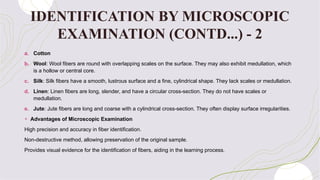 a. Cotton
b. Wool: Wool fibers are round with overlapping scales on the surface. They may also exhibit medullation, which
is a hollow or central core.
c. Silk: Silk fibers have a smooth, lustrous surface and a fine, cylindrical shape. They lack scales or medullation.
d. Linen: Linen fibers are long, slender, and have a circular cross-section. They do not have scales or
medullation.
e. Jute: Jute fibers are long and coarse with a cylindrical cross-section. They often display surface irregularities.
+ Advantages of Microscopic Examination
High precision and accuracy in fiber identification.
Non-destructive method, allowing preservation of the original sample.
Provides visual evidence for the identification of fibers, aiding in the learning process.
IDENTIFICATION BY MICROSCOPIC
EXAMINATION (CONTD...) - 2
 