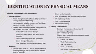 IDENTIFICATION BY PHYSICAL MEANS
Physical Properties for Fiber Identification
+ Tensile Strength:
+ Tensile strength refers to a fiber's ability to withstand
a pulling force without breaking.
+ It is measured in units like Newtons per Tex (N/tex)
or pounds-force per tex (lbf/tex).
+ Different fibers have varying tensile strengths due to
their inherent structures. For instance:
+ Cotton: Moderate tensile strength.
+ Wool: Strong and elastic, with good tensile
strength.
+ Silk: Exceptionally strong and lightweight.
+ Linen: Strong and durable.
+ Jute: Relatively strong for a natural plant fiber.
+ Elasticity:
+ Elasticity is the ability of a fiber to stretch and return
to its original length.Natural fibers exhibit different
levels of elasticity:
+ Cotton: Limited elasticity.
+ Wool: Highly elastic and can stretch significantly.
+ Silk: Moderately elastic.
+ Linen: Limited elasticity.
+ Jute: Limited elasticity
+ Density Determination:
+ Density is the mass per unit volume and
is expressed in grams per
cubic centimeter (g/cm³).
+ Different fibers have distinct density values based
on their composition:
+ Cotton: Low density.
+ Wool: Moderate density.
+ Silk: Low density.
+ Linen: Low density.
+ Jute: Low to moderate density.
 