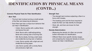 Common Physical Tests for Fiber Identification
+ Burn Test:
+ The burn test involves burning a small sample
of the fiber and observing its behavior.
+ Each fiber type has a unique burn behavior that
can help in identification.
+ Cotton: Burns quickly with a yellow flame
and leaves fine ash.
+ Wool: Burns with a self-extinguishing
flame and a strong odor of burning hair.
+ Silk: Burns slowly, forming a dark bead,
and smells like burning hair or feathers.
+ Linen: Burns quickly with a light ash and
smells like burning paper.
+ Jute: Burns quickly with a smoky flame
and produces a light ash.
+ Strength Test:
+ The strength test involves subjecting a fiber to a
force until it breaks.
+ The breaking point and the force required to
break the fiber can help identify its strength.
+ Wool, silk, and linen are known for their
strength.
+ Density Determination:
+ Measuring the density of a fiber can provide
further information for identification.
+ Different fibers have specific density ranges,
and comparing the measured density to known
values can help in identification.
IDENTIFICATION BY PHYSICAL MEANS
(CONTD...)
 