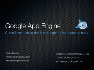 Google App Engine
Como fazer hosting de sites e pagar muito pouco ou nada




Pedro Morais                     Sessões Técnicas Portugal GTUG
morais.pedro@gmail.com           19 de Outubro de 2010
twitter.com/pedromorais          portugal-gtug.blogspot.com
 