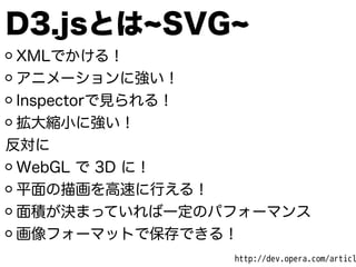 D3.jsとは SVG
XMLでかける！
アニメーションに強い！
Inspectorで見られる！
拡大縮小に強い！
反対に
WebGL で 3D に！
平面の描画を高速に行える！
面積が決まっていれば一定のパフォーマンス
画像フォーマットで保存できる！
http://dev.opera.com/articl
 