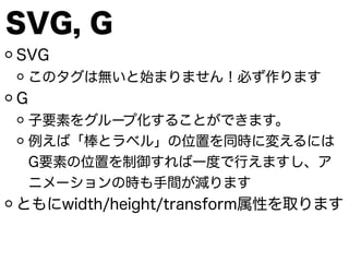 SVG, G
SVG
このタグは無いと始まりません！必ず作ります
G
子要素をグループ化することができます。
例えば「棒とラベル」の位置を同時に変えるには
G要素の位置を制御すれば一度で行えますし、ア
ニメーションの時も手間が減ります
ともにwidth/height/transform属性を取ります
 