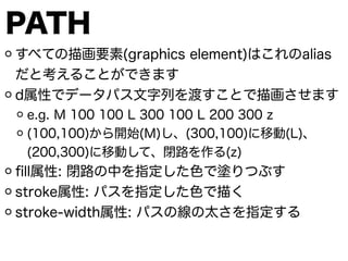 PATH
すべての描画要素(graphics element)はこれのalias
だと考えることができます
d属性でデータパス文字列を渡すことで描画させます
e.g. M 100 100 L 300 100 L 200 300 z
(100,100)から開始(M)し、(300,100)に移動(L)、
(200,300)に移動して、閉路を作る(z)
ﬁll属性: 閉路の中を指定した色で塗りつぶす
stroke属性: パスを指定した色で描く
stroke-width属性: パスの線の太さを指定する
 