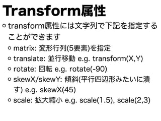Transform属性
transform属性には文字列で下記を指定する
ことができます
matrix: 変形行列(5要素)を指定
translate: 並行移動 e.g. transform(X,Y)
rotate: 回転 e.g. rotate(-90)
skewX/skewY: 傾斜(平行四辺形みたいに潰
す) e.g. skewX(45)
scale: 拡大縮小 e.g. scale(1.5), scale(2,3)
 