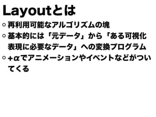 Layoutとは
再利用可能なアルゴリズムの塊
基本的には「元データ」から「ある可視化
表現に必要なデータ」への変換プログラム
+αでアニメーションやイベントなどがつい
てくる
 