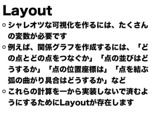 Layout
シャレオツな可視化を作るには、たくさん
の変数が必要です
例えば、関係グラフを作成するには、「ど
の点とどの点をつなぐか」「点の並びはど
うするか」「点の位置座標は」「点を結ぶ
弧の曲がり具合はどうするか」など
これらの計算を一から実装しないで済むよ
うにするためにLayoutが存在します
 