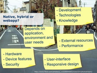 - Development
Native, hybrid or                            - Technologies
webapp?                                      - Knowledge

            Depends on
            application,
            environment and
            user needs                          - External resources
                                                - Performance

- Hardware
- Device features              - User-interface
- Security                     - Responsive design
                    http://www.flickr.com/photos/y_i/2330044065/sizes/l/in/photostream/
 