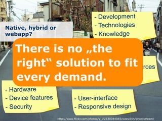 - Development
Native, hybrid or                            - Technologies
webapp?                                      - Knowledge

   Therepends no „the
       De is on
       application and
   right“ needs
       user solution to lfit rces
                       - Externa resou
   every demand. rformance
                       - Pe

- Hardware
- Device features              - User-interface
- Security                     - Responsive design
                    http://www.flickr.com/photos/y_i/2330044065/sizes/l/in/photostream/
 