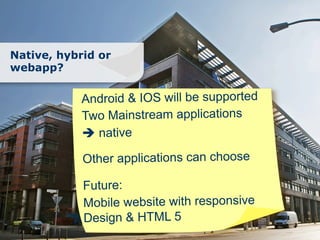 Native, hybrid or
webapp?

            Android & IOS will be supported
            Two Mainstream applications
            è native

            Other applications can choose

            Future:
            Mobile website with responsive
            Design & HTML 5
 