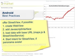 Android
Best Practices

offer StreetView, if possible:
1. create WebView
2. add JavascriptInterface
3. load data with base URL (maps.js &
StreetViewService)
4. Start Intent for StreetView, if
panorama exists!
http://stackoverflow.com/a/4747663/495712
 