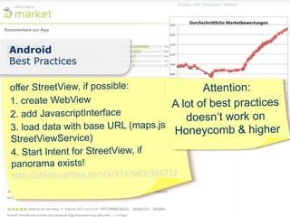 Android
Best Practices

offer StreetView, if possible:              Attention:
1. create WebView                    A lot of best practices
2. add JavascriptInterface              doesn‘t work on
3. load data with base URL (maps.js &Honeycomb & higher
StreetViewService)
4. Start Intent for StreetView, if
panorama exists!
http://stackoverflow.com/a/4747663/495712
 
