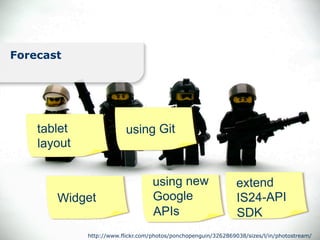 Forecast




    tablet                using Git
    layout


                                   using new                    extend
       Widget                      Google                       IS24-API
                                   APIs                         SDK
             http://www.flickr.com/photos/ponchopenguin/3262869038/sizes/l/in/photostream/
 
