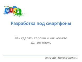 Разработка под смартфоны

 Как сделать хорошо и как кое-кто
          делает плохо



                   Almaty Google Technology User Group
 