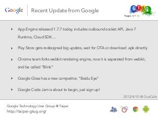 Recent Update from Google


  ‣   App Engine released 1.7.7 today, includes outbound socket API, Java 7

      Runtime, Cloud SDK....


  ‣   Play Store gets redesigned big update, wait for OTA or download .apk directly


  ‣   Chrome team forks webkit rendering engine, now it is separated from webkit,

      and be called “Blink”


  ‣   Google Glass has a new competitor, “Baidu Eye”


  ‣   Google Code Jam is about to begin, just sign up!
                                                                    2012/4/10 @ GozCafe

Google Technology User Group @ Taipei
http://taipei-gtug.org/
 