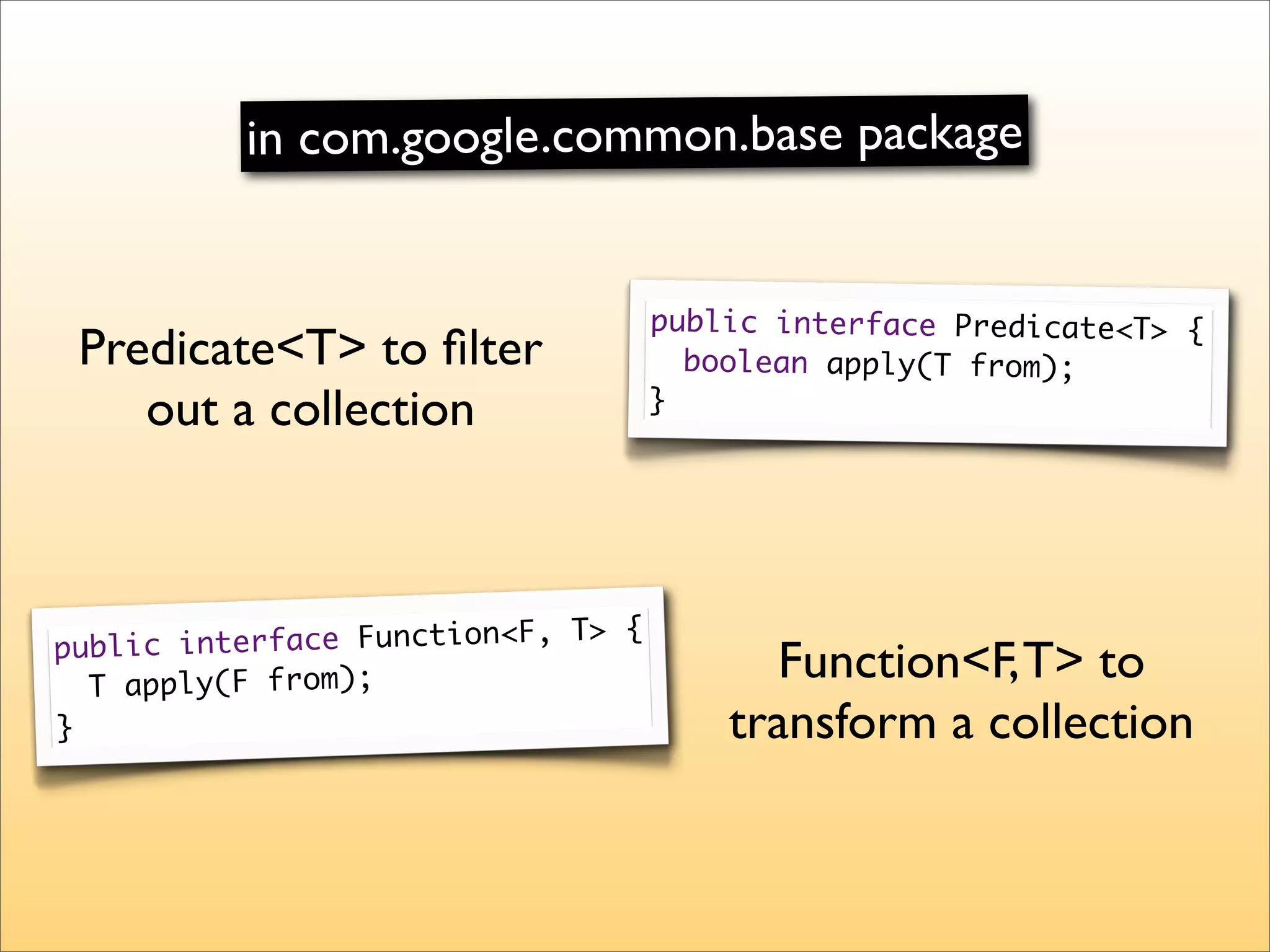 in com.google.common.base package


                                    public interface Predicate<T> {
 Predicate<T> to ﬁlter                boolean apply(T from);
    out a collection                }




                                {
public interface Function<F, T>
  T apply(F from);
                                          Function<F, T> to
}                                       transform a collection
 
