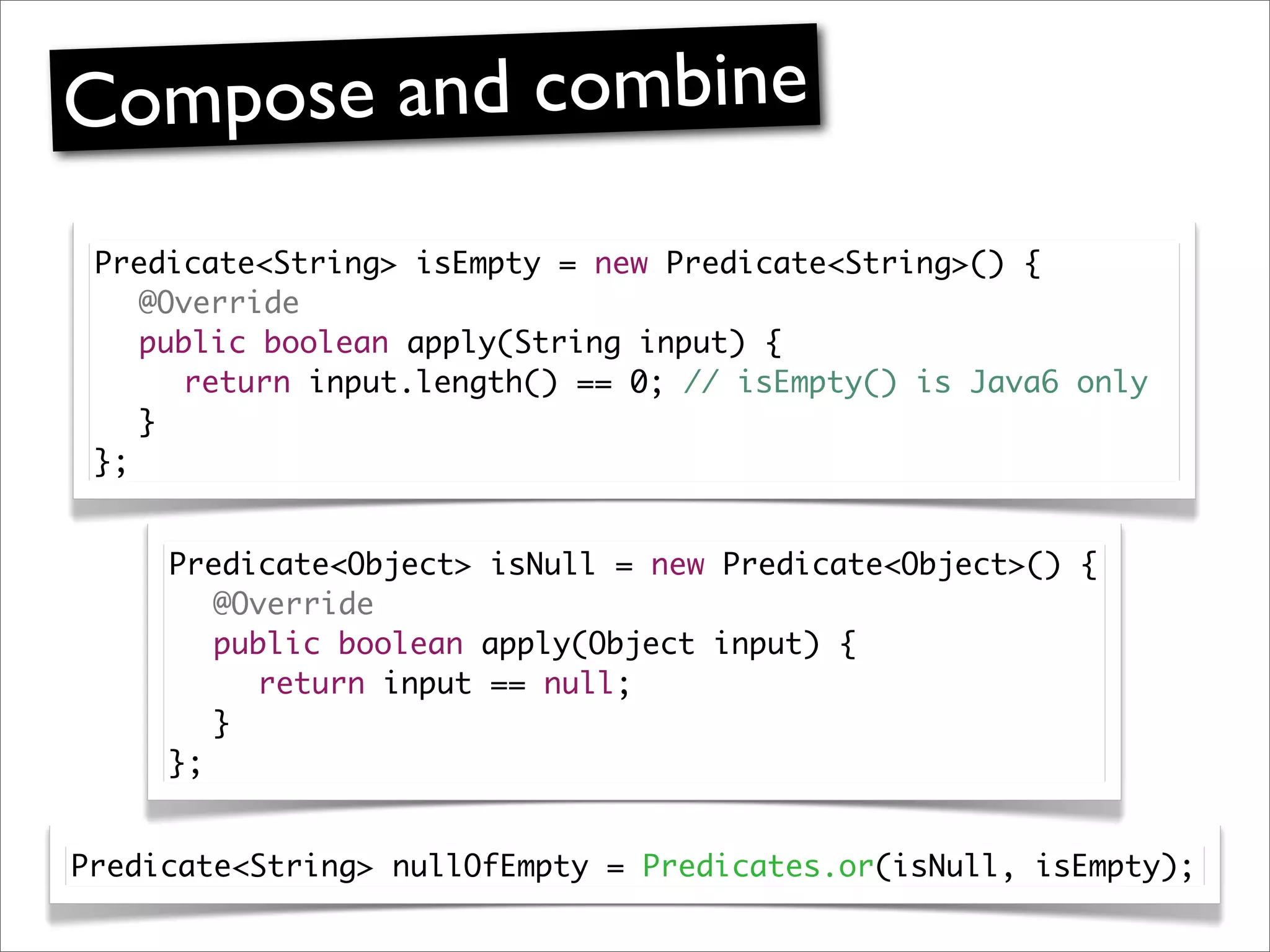 Compose and combine
 Predicate<String> isEmpty = new Predicate<String>() {
 	 @Override
 	 public boolean apply(String input) {
 	 	 return input.length() == 0; // isEmpty() is Java6 only
 	 }
 };


     Predicate<Object> isNull = new Predicate<Object>() {
     	 @Override
     	 public boolean apply(Object input) {
     	 	 return input == null;
     	 }
     };


Predicate<String> nullOfEmpty = Predicates.or(isNull, isEmpty);
 