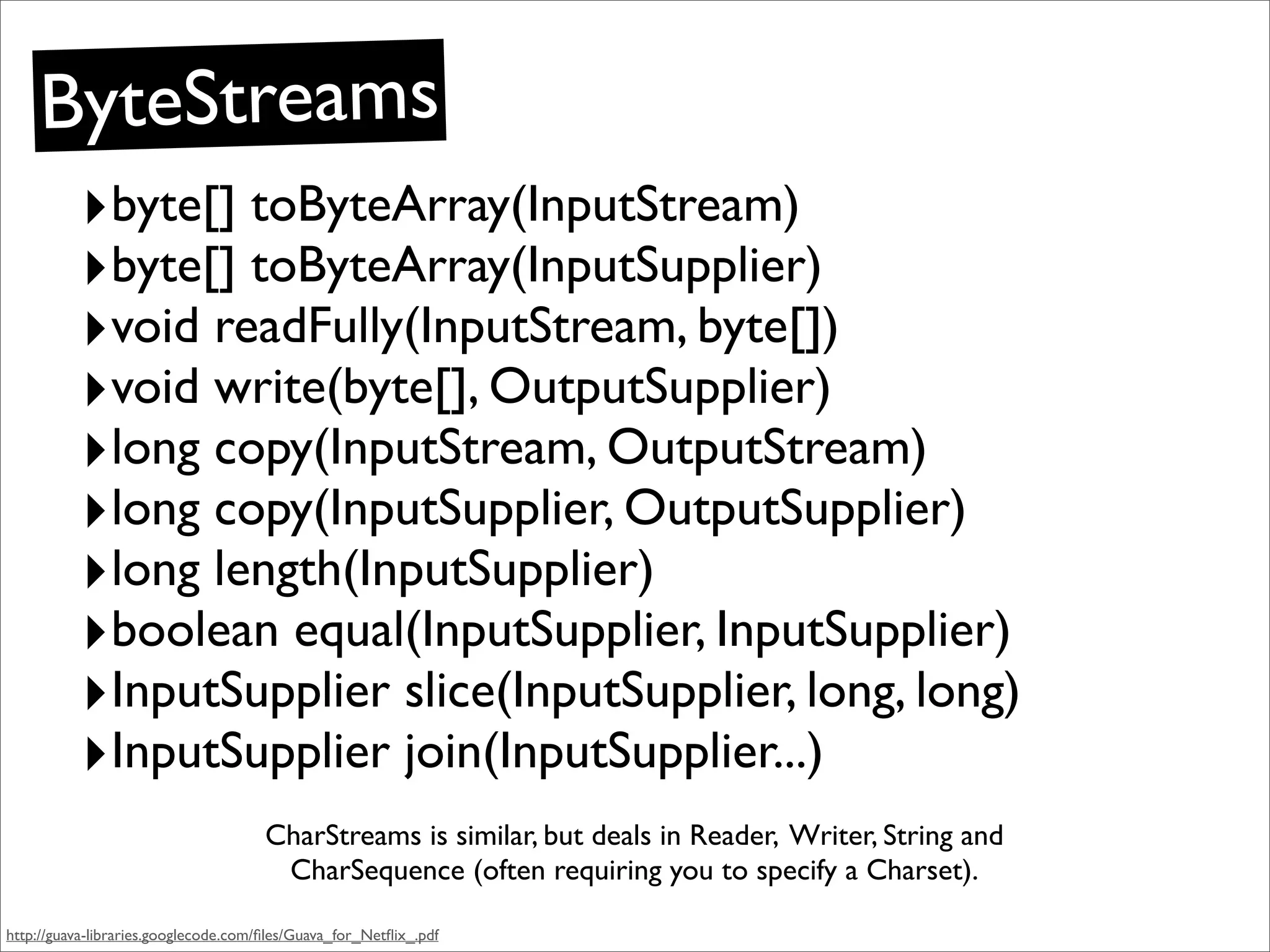 ByteStreams
           ‣byte[] toByteArray(InputStream)
           ‣byte[] toByteArray(InputSupplier)
           ‣void readFully(InputStream, byte[])
           ‣void write(byte[], OutputSupplier)
           ‣long copy(InputStream, OutputStream)
           ‣long copy(InputSupplier, OutputSupplier)
           ‣long length(InputSupplier)
           ‣boolean equal(InputSupplier, InputSupplier)
           ‣InputSupplier slice(InputSupplier, long, long)
           ‣InputSupplier join(InputSupplier...)
                                      CharStreams is similar, but deals in Reader, Writer, String and
                                       CharSequence (often requiring you to specify a Charset).

http://guava-libraries.googlecode.com/ﬁles/Guava_for_Netﬂix_.pdf
 
