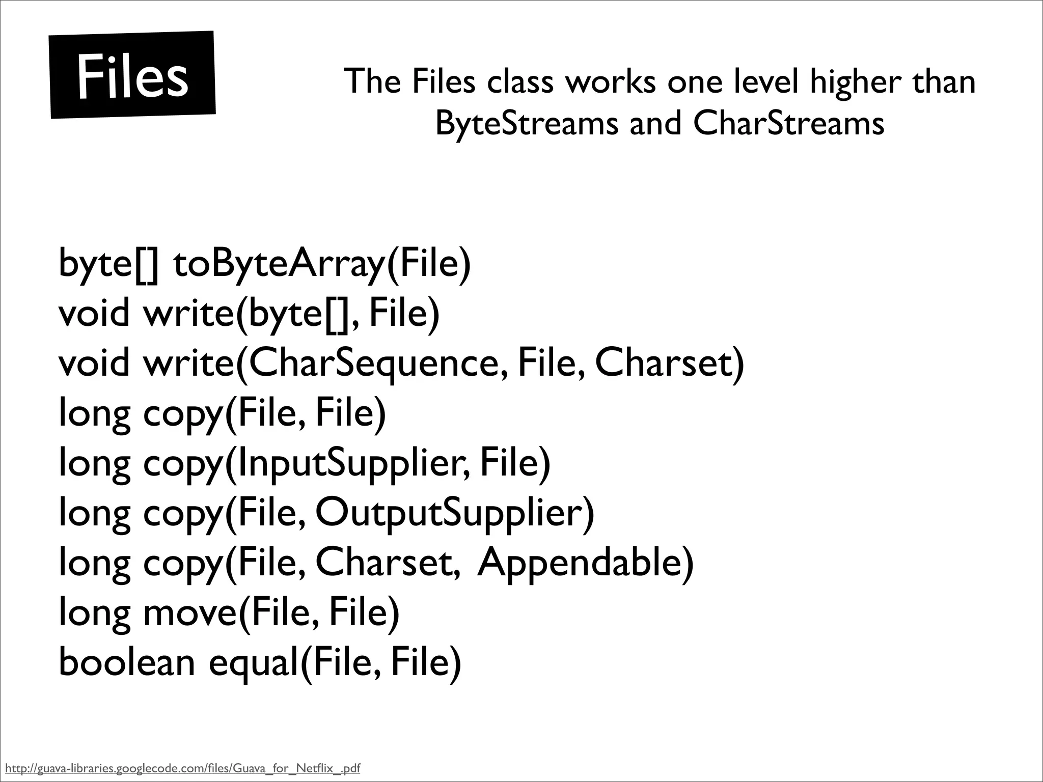 Files                                           The Files class works one level higher than
                                                                  ByteStreams and CharStreams


         byte[] toByteArray(File)
         void write(byte[], File)
         void write(CharSequence, File, Charset)
         long copy(File, File)
         long copy(InputSupplier, File)
         long copy(File, OutputSupplier)
         long copy(File, Charset, Appendable)
         long move(File, File)
         boolean equal(File, File)

http://guava-libraries.googlecode.com/ﬁles/Guava_for_Netﬂix_.pdf
 
